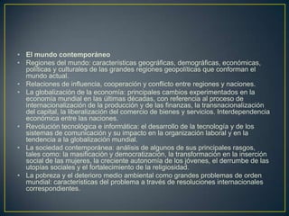 El mundo contemporáneoRegiones del mundo: características geográficas, demográficas, económicas, políticas y culturales de las grandes regiones geopolíticas que conforman el mundo actual.Relaciones de influencia, cooperación y conflicto entre regiones y naciones.La globalización de la economía: principales cambios experimentados en la economía mundial en las últimas décadas, con referencia al proceso de internacionalización de la producción y de las finanzas, la transnacionalización del capital, la liberalización del comercio de bienes y servicios. Interdependencia económica entre las naciones.Revolución tecnológica e informática: el desarrollo de la tecnología y de los sistemas de comunicación y su impacto en la organización laboral y en la tendencia a la globalización mundial.La sociedad contemporánea: análisis de algunos de sus principales rasgos, tales como: la masificación y democratización, la transformación en la inserción social de las mujeres, la creciente autonomía de los jóvenes, el derrumbe de las utopías sociales y el fortalecimiento de la religiosidad.La pobreza y el deterioro medio ambiental como grandes problemas de orden mundial: características del problema a través de resoluciones internacionales correspondientes.