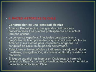 II. RAÍCES HISTÓRICAS DE CHILEConstrucción de una Identidad Mestiza América Precolombina. Las grandes civilizaciones precolombinas. Los pueblos prehispánicos en el actual territorio chileno.La conquista española. Principales características y propósitos de la empresa de conquista de los españoles en América y sus efectos para los pueblos indígenas. La conquista de Chile: la ocupación del territorio.Relaciones entre españoles e indígenas: trabajo obligatorio, mestizaje, evangelización, sincretismo cultural y resistencia mapuche.El legado español nos inserta en Occidente: la herencia cultural de España. La institucionalidad española en América. La sociedad colonial en Chile.