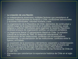 La creación de una NaciónLa independencia americana: múltiples factores que precipitaron el proceso independentista en América y Chile; condiciones estructurales y acciones individuales; voluntad humana y azar.La organización de la República de Chile: elementos de continuidad y cambio luego de la independencia en lo político, económico, social, religioso y cultural. Dificultades para organizar la naciente República. Diversos ensayos de organización política. La solución portaliana.La hegemonía liberal: El pensamiento liberal en Chile. La eclosión cultural de la década de 1840. El desarrollo educacional. La liberalización de las instituciones: conflictos con el autoritarismo presidencial. La secularización de las instituciones: conflictos entre la Iglesia y el Estado.La expansión de la economía y del territorio: expansión y modernización de la economía chilena desde la Independencia hasta la Guerra del Pacífico. Las guerras del siglo XIX entre Chile y Perú-Bolivia. Incorporación de la Araucanía. Delimitación de las fronteras de Chile en el siglo XIX.Elementos que caracterizan la experiencia histórica de Chile en el siglo XIX.