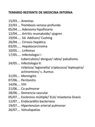 TEMARIO RESTANTE DE MEDICINA INTERNA

15/03.... Anemias
22/03 ... Trombosis venosa profunda
05/04..... Adenoma hipofisiario
12/04..... Artritis reumatoide/ sjogren
19/04..... Sd. Addison/ Cushing
26/04..... Cirrosis hepática
03/05..... Hepatocarcinoma
10/05..... Linfomas
17/05..... Infectologia I :
          tuberculosis/ dengue/ rabia/ paludismo.
24/05.... Infectologia II:
          ricketsia/ legionella/ criptococo/ leptospira/
          actinomices/ s. Aureus
31/05.... Meningitis
07/06.... Peritonitis
14/06.... VIH
21/06.... Ca pulmonar
28/06.... Demencia vascular
05/07.... Esclerosis múltiple/ ELA/ miastenia Gravis
12/07.... Endocarditis bacteriana
19/07.... Hipertension arterial pulmonar
26/07.... Valvulopatias
 