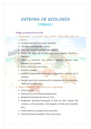 CÁTEDRA DE BIOLOGÍA
UNIDAD 1
Origen y evolución de la vida
1. Organización y evolución del universo. (qué edad tiene el
universo).
La teoría del Big Bang o gran explosión.
Teoría evolucionista del universo.
Teoría del estado invariable del universo.
Teorías del origen de la tierra argumento religioso, filosófico y
científico.
Origen y evolución del universo, galaxias, sistema solar,
planetas y sus satélites.
Edad y estructura de la tierra.
Materia y energía,
Materia: propiedades generales y específicas; estados de la
materia.
Energía: leyes de la conservación y degradación de la energía.
Teoría de la relatividad.
2. Origen y evolución de la vida y de los organismos.
Creacionismo
Generación espontánea (abiogenistas).
Biogénesis (proviene de otro ser vivo).
Exogénesis (panspermia)(surgió la vida en otros lugares del
universo u otros planetas y han llegado a través de meteoritos
etc.)
Evolucionismo y pruebas de la evolución.
Teorías de Oparin-Haldane. (físico-químicas)

 