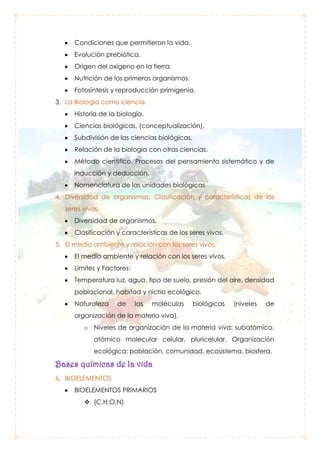 Condiciones que permitieron la vida.
Evolución prebiótica.
Origen del oxígeno en la tierra.
Nutrición de los primeros organismos.
Fotosíntesis y reproducción primigenia.
3. La Biología como ciencia.
Historia de la biología.
Ciencias biológicas. (conceptualización).
Subdivisión de las ciencias biológicas.
Relación de la biología con otras ciencias.
Método científico. Procesos del pensamiento sistemático y de
inducción y deducción.
Nomenclatura de las unidades biológicas
4. Diversidad de organismos, Clasificación y características de los
seres vivos.
Diversidad de organismos,
Clasificación y características de los seres vivos.
5. El medio ambiente y relación con los seres vivos.
El medio ambiente y relación con los seres vivos.
Límites y Factores:
Temperatura luz, agua, tipo de suelo, presión del aire, densidad
poblacional, habitad y nicho ecológico.
Naturaleza

de

las

moléculas

biológicas

(niveles

de

organización de la materia viva).
o Niveles de organización de la materia viva: subatómico,
atómico molecular celular, pluricelular. Organización
ecológica: población, comunidad, ecosistema, biosfera.

Bases químicas de la vida
6. BIOELEMENTOS
BIOELEMENTOS PRIMARIOS
 (C,H,O,N)

 