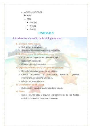 ACIDOS NUCLECOS
 ADN
 ARN


RNA (m)



RNA (r)



RNA (t)

UNIDAD 3
Introducción al estudio de la biología celular.
8. Citología, Teoría celular.
Definición de la célula.
Teoría celular: reseña histórica y postulados.
9. El Microscopio y sus aplicaciones
Características generales del microscopio.
Tipos de Microscopios.
Observación de las células.
10. Organización Estructural y funcional de las células.
Características generales de las células.
Células

eucariotas

y

procariotas,

estructura

general

(membrana, citoplasma y núcleo).
Diferencias y semejanzas.
11. Multiplicación de las células.
Ciclo celular, mitosis importancia de la mitosis.
12. Tejidos.
Tejidos enumerarlos y algunas características de los tejidos
epitelial, conjuntivo, muscular y nervioso.

 