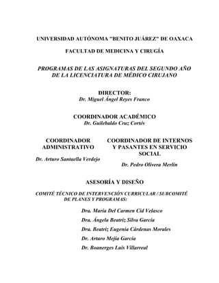 UNIVERSIDAD AUTÓNOMA "BENITO JUÁREZ" DE OAXACA
FACULTAD DE MEDICINA Y CIRUGÍA
PROGRAMAS DE LAS ASIGNATURAS DEL SEGUNDO AÑO
DE LA LICENCIATURA DE MÉDICO CIRUJANO
DIRECTOR:
Dr. Miguel Ángel Reyes Franco
COORDINADOR ACADÉMICO
Dr. Guilebaldo Cruz Cortés
COORDINADOR
ADMINISTRATIVO
Dr. Arturo Santaella Verdejo
COORDINADOR DE INTERNOS
Y PASANTES EN SERVICIO
SOCIAL
Dr. Pedro Olivera Merlín
ASESORÍA Y DISEÑO
COMITÉ TÉCNICO DE INTERVENCIÓN CURRICULAR / SUBCOMITÉ
DE PLANES Y PROGRAMAS:
Dra. María Del Carmen Cid Velasco
Dra. Ángela Beatriz Silva García
Dra. Beatriz Eugenia Cárdenas Morales
Dr. Arturo Mejía García
Dr. Boanerges Luis Villarreal
 