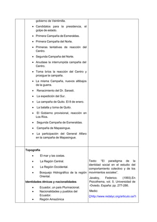 gobierno de Veintimilla.
 Candidatos para la presidencia, el
golpe de estado.
 Primera Campaña de Esmeraldas.
 Primera Campaña del Norte.
 Primeras tentativas de reacción del
Centro.
 Segunda Campaña del Norte.
 Anudase la interrumpida campaña del
Centro.
 Toma bríos la reacción del Centro y
prosigue la campaña.
 La misma Campaña, nuevos altibajos
de la guerra.
 Renacimiento del Dr. Sarasti.
 La expedición del Sur.
 La campaña de Quito. El 8 de enero.
 La batalla y toma de Quito.
 El Gobierno provisional, reacción en
Los Ríos.
 Segunda Campaña de Esmeraldas.
 Campaña de Mapasingue.
 La participación del General Alfaro
en la campaña de Mapasingue.
Topografía
 El mar y las costas.
 La Región Central.
 La Región Occidental.
 Bosquejo Hidrográfico de la región
Oriental.
Identidades étnicas y nacionalidades
 Ecuador, un país Plurinacional.
 Nacionalidades y pueblos del
Ecuador.
 Región Amazónica
Texto: “El paradigma de la
identidad social en el estudio del
comportamiento colectivo y de los
movimientos sociales”.
Javaloy, Federico. (1993).En
Psicothema, vol. 5. Universidad de
-Oviedo. España: pp. 277-286.
Medio:
Çhttp://www.redalyc.org/articulo.oa?i
 
