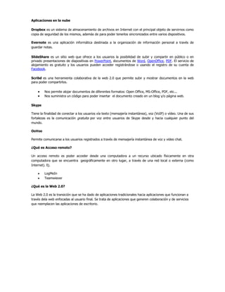 Aplicaciones en la nube

Dropbox es un sistema de almacenamiento de archivos en Internet con el principal objeto de servirnos como
copia de seguridad de los mismos, además de para poder tenerlos sincronizados entre varios dispositivos.

Evernote es una aplicación informática destinada a la organización de información personal a través de
guardar notas.

SlideShare es un sitio web que ofrece a los usuarios la posibilidad de subir y compartir en público o en
privado presentaciones de diapositivas en PowerPoint, documentos de Word, OpenOffice, PDF. El servicio de
alojamiento es gratuito y los usuarios pueden acceder registrándose o usando el registro de su cuenta de
Facebook.

Scribd es una herramienta colaborativa de la web 2.0 que permite subir y mostrar documentos en la web
para poder compartirlos.

         Nos permite alojar documentos de diferentes formatos: Open Office, MS-Office, PDF, etc...
         Nos suministra un código para poder insertar el documento creado en un blog y/o página web.

Skype

Tiene la finalidad de conectar a los usuarios vía texto (mensajería instantánea), voz (VoIP) o vídeo. Una de sus
fortalezas es la comunicación gratuita por voz entre usuarios de Skype desde y hacia cualquier punto del
mundo.

OoVoo

Permite comunicarse a los usuarios registrados a través de mensajería instantánea de voz y video chat.

¿Qué es Acceso remoto?

Un acceso remoto es poder acceder desde una computadora a un recurso ubicado físicamente en otra
computadora que se encuentra geográficamente en otro lugar, a través de una red local o externa (como
Internet). Ej.

         LogMeIn
         Teamwiever

¿Qué es la Web 2.0?

La Web 2.0 es la transición que se ha dado de aplicaciones tradicionales hacia aplicaciones que funcionan a
través dela web enfocadas al usuario final. Se trata de aplicaciones que generen colaboración y de servicios
que reemplacen las aplicaciones de escritorio.
 
