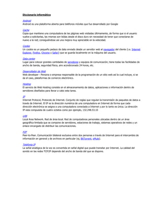 Diccionario informático

Android
Android es una plataforma abierta para teléfonos móviles que fue desarrollado por Google

Cache
Copia que mantiene una computadora de las páginas web visitadas últimamente, de forma que si el usuario
vuelve a solicitarlas, las mismas son leídas desde el disco duro sin necesidad de tener que conectarse de
nuevo a la red; consiguiéndose así una mejora muy apreciable en la velocidad.

Cookie
Un cookie es un pequeño pedazo de data enviado desde un servidor web al navegador del cliente (i.e. Internet
Explorer, Firefox, Chrome y Safari) que se guarda localmente en la máquina del usuario.

Data center
Lugar para colocar grandes cantidades de servidores y equipos de comunicación; tiene todas las facilidades de
ancho de banda, seguridad física, aire acondicionado 24 horas, etc.

Desarrollador de Web
Web developer - Persona o empresa responsable de la programación de un sitio web así la cual incluye, si se
da el caso, plataformas de comercio electrónico.

Hosting
El servicio de Web Hosting consiste en el almacenamiento de datos, aplicaciones o información dentro de
servidores diseñados para llevar a cabo esta tarea.

IP
Internet Protocol, Protocolo de Internet. Conjunto de reglas que regulan la transmisión de paquetes de datos a
través de Internet. El IP es la dirección numérica de una computadora en Internet de forma que cada
dirección electrónica se asigna a una computadora conectada a Internet y por lo tanto es única. La dirección
IP esta compuesta de cuatro octetos como por ejemplo, 132.248.53.10

LAN
Local Area Network. Red de área local. Red de computadoras personales ubicadas dentro de un área
geográfica limitada que se compone de servidores, estaciones de trabajo, sistemas operativos de redes y un
enlace encargado de distribuir las comunicaciones.

P2P
Peer-to-Peer. Comunicación bilateral exclusiva entre dos personas a través de Internet para el intercambio de
información en general y de archivos en particular (ej, BitTorrent, eMule).

Telefonia IP
La señal analógica de la voz es convertida en señal digital que puede transitar por Internet. La calidad del
sonido en las redes TCP/IP depende del ancho de banda del que se dispone.
 