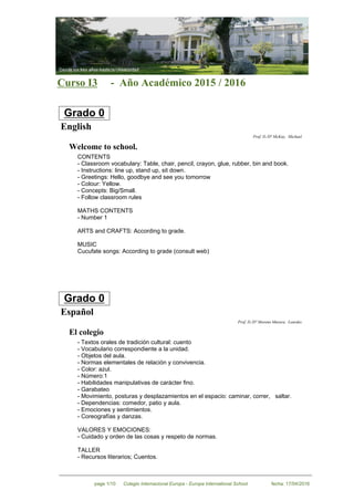 Curso I3 - Año Académico 2015 / 2016
Grado 0
English
Prof. D./Dª McKay, Michael
Welcome to school.
CONTENTS
- Classroom vocabulary: Table, chair, pencil, crayon, glue, rubber, bin and book.
- Instructions: line up, stand up, sit down.
- Greetings: Hello, goodbye and see you tomorrow
- Colour: Yellow.
- Concepts: Big/Small.
- Follow classroom rules
MATHS CONTENTS
- Number 1
ARTS and CRAFTS: According to grade.
MUSIC
Cucufate songs: According to grade (consult web)
Grado 0
Español
Prof. D./Dª Moreno Muruve, Lourdes
El colegio
-Textos orales de tradición cultural: cuento
-Vocabulario correspondiente a la unidad.
-Objetos del aula.
-Normas elementales de relación y convivencia.
-Color: azul.
-Número:1
-Habilidades manipulativas de carácter fino.
-Garabateo
-Movimiento, posturas y desplazamientos en el espacio: caminar, correr, saltar.
-Dependencias: comedor, patio y aula.
-Emociones y sentimientos.
-Coreografías y danzas.
VALORES Y EMOCIONES:
- Cuidado y orden de las cosas y respeto de normas.
TALLER
- Recursos literarios; Cuentos.
Colegio Internacional Europa - Europa International Schoolpage 1/10 fecha: 17/04/2016
 