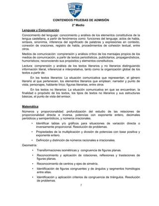 CONTENIDOS PRUEBAS DE ADMISIÓN
                                      2° Medio
Lenguaje y Comunicación
Conocimiento del lenguaje: conocimiento y análisis de los elementos constitutivos de la
lengua castellana, a partir de fenómenos como: funciones del lenguaje; actos de habla,
sintaxis, sinonimia, inferencia del significado de palabras y expresiones en contexto,
conexión de oraciones, registro de habla, procedimientos de cohesión textual, entre
otros.
Medios de comunicación: comprensión y análisis crítico de los mensajes propios de los
medios de comunicación, a partir de textos periodísticos, publicitarios, propagandísticos,
humorísticos; reconociendo sus propósitos y elementos constitutivos.
Lectura: comprensión y análisis de los textos literarios y no literarios distinguiendo
información literal, inferencial e interpretativa, tanto como la organización global de los
textos a partir de:
        En los textos literarios: La situación comunicativa que representan, el género
literario al que pertenecen, los elementos literarios que emplean: narrador y punto de
vista, personajes, hablante lírico; figuras literarias, entre otros
       En los textos no literarios: La situación comunicativa en que se encuentran, la
finalidad o propósito de los textos, los tipos de textos no literarios y sus estructuras
básicas, el punto de vista del emisor.


Matemática
Números y proporcionalidad: profundización del estudio de las relaciones de
proporcionalidad directa e inversa, potencias con exponente entero, decimales
periódicos y semiperiódicos, y números irracionales.
       •   Identificar tablas y/o gráficos para situaciones de variación directa o
           inversamente proporcional. Resolución de problemas.
       •   Propiedades de la multiplicación y división de potencias con base positiva y
           exponente entero.
       •   Definición y distinción de números racionales e irracionales.
Geometría:
       •   Transformaciones isométricas y congruencia de figuras planas.
       •   Reconocimiento y aplicación de rotaciones, reflexiones y traslaciones de
           figuras planas.
       •   Reconocimiento de centros y ejes de simetría.
       •   Identificación de figuras congruentes y de ángulos y segmentos homólogos
           entre ellas.
       •   Identificación y aplicación criterios de congruencia de triángulos. Resolución
           de problemas.
                                             7
 