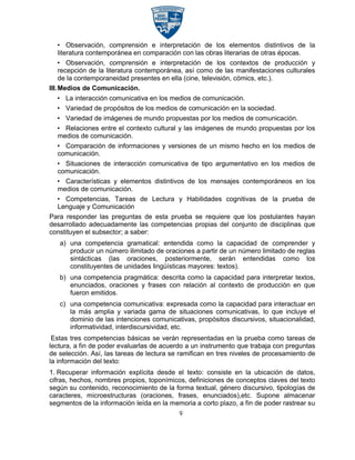 • Observación, comprensión e interpretación de los elementos distintivos de la
    literatura contemporánea en comparación con las obras literarias de otras épocas.
    • Observación, comprensión e interpretación de los contextos de producción y
    recepción de la literatura contemporánea, así como de las manifestaciones culturales
    de la contemporaneidad presentes en ella (cine, televisión, cómics, etc.).
III.Medios de Comunicación.
  • La interacción comunicativa en los medios de comunicación.
  • Variedad de propósitos de los medios de comunicación en la sociedad.
  • Variedad de imágenes de mundo propuestas por los medios de comunicación.
  • Relaciones entre el contexto cultural y las imágenes de mundo propuestas por los
  medios de comunicación.
  • Comparación de informaciones y versiones de un mismo hecho en los medios de
  comunicación.
  • Situaciones de interacción comunicativa de tipo argumentativo en los medios de
  comunicación.
  • Características y elementos distintivos de los mensajes contemporáneos en los
  medios de comunicación.
  • Competencias, Tareas de Lectura y Habilidades cognitivas de la prueba de
  Lenguaje y Comunicación
Para responder las preguntas de esta prueba se requiere que los postulantes hayan
desarrollado adecuadamente las competencias propias del conjunto de disciplinas que
constituyen el subsector; a saber:
   a) una competencia gramatical: entendida como la capacidad de comprender y
      producir un número ilimitado de oraciones a partir de un número limitado de reglas
      sintácticas (las oraciones, posteriormente, serán entendidas como los
      constituyentes de unidades lingüísticas mayores: textos).
   b) una competencia pragmática: descrita como la capacidad para interpretar textos,
      enunciados, oraciones y frases con relación al contexto de producción en que
      fueron emitidos.
   c) una competencia comunicativa: expresada como la capacidad para interactuar en
      la más amplia y variada gama de situaciones comunicativas, lo que incluye el
      dominio de las intenciones comunicativas, propósitos discursivos, situacionalidad,
      informatividad, interdiscursividad, etc.
 Estas tres competencias básicas se verán representadas en la prueba como tareas de
lectura, a fin de poder evaluarlas de acuerdo a un instrumento que trabaja con preguntas
de selección. Así, las tareas de lectura se ramifican en tres niveles de procesamiento de
la información del texto:
1. Recuperar información explícita desde el texto: consiste en la ubicación de datos,
cifras, hechos, nombres propios, toponímicos, definiciones de conceptos claves del texto
según su contenido, reconocimiento de la forma textual, género discursivo, tipologías de
caracteres, microestructuras (oraciones, frases, enunciados),etc. Supone almacenar
segmentos de la información leída en la memoria a corto plazo, a fin de poder rastrear su
                                           9
 