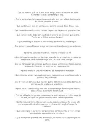 - Que no importa qué tan bueno es un amigo, me va a lastimar en algún
                   momento y le debo perdonar por ello.

- Que la amistad verdadera continua creciendo, aun más allá de la distancia.
                       Lo mismo pasa con el amor.

 - Que puedo hacer algo en un instante, que me causará dolor de por vida.

- Que me está tomando mucho tiempo, llegar a ser la persona que quiero ser.

 - Que siempre debo dejar con palabras de amor a las personas que quiero.
                  Puede ser la última vez que las veo.

    - Que puedo seguir adelante, mucho después de que no pueda seguir.

- Que somos responsables por lo que hacemos, no importa cómo nos sintamos.


          - Que si no controlo mi actitud, ella me controlará a mí.

- Que sin importar que tan excitante es una relación al principio, la pasión se
        desvanece y más vale que haya otra cosa que tome su lugar.

- Que los héroes son las personas que hacen lo que se tiene que hacer, cuando
             se necesita hacerlo, sin importar las consecuencias.

       - Que el dinero es una pésima forma de mantener el marcador.

- Que mi mejor amigo y yo, podemos hacer cualquier cosa o no hacer nada, y
                         pasar el mejor tiempo.

- Que a veces las personas que esperas que te pateen cuando estás derrotado,
                    son los que te ayudarán a levantarte.

 - Que a veces, cuando estoy enojado, y aunque tenga derecho para estarlo,
                   eso no me da el derecho de ser cruel.

- Que por el hecho de que una persona no me quiera como yo quisiera que lo
       hiciera, no significa que no me quiera con todo lo que tiene.

 - Que la madurez tiene más que ver con las experiencias que he tenido y lo
    que he aprendido de ellas, que con el número de cumpleaños que he
                                celebrado.

 - Que no siempre es suficiente ser perdonado por los demás, a veces tengo
                 que aprender a perdonarme a mi mismo.

 - Que no importa que esté roto mi corazón, el mundo no se detiene por mi
                                  pena.
 