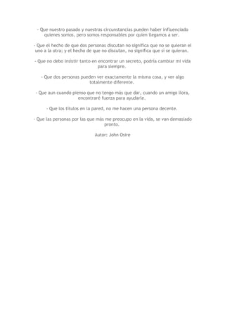 - Que nuestro pasado y nuestras circunstancias pueden haber influenciado
    quienes somos, pero somos responsables por quien llegamos a ser.

- Que el hecho de que dos personas discutan no significa que no se quieran el
 uno a la otra; y el hecho de que no discutan, no significa que sí se quieran.

- Que no debo insistir tanto en encontrar un secreto, podría cambiar mi vida
                                para siempre.

   - Que dos personas pueden ver exactamente la misma cosa, y ver algo
                          totalmente diferente.

- Que aun cuando pienso que no tengo más que dar, cuando un amigo llora,
                    encontraré fuerza para ayudarle.

      - Que los títulos en la pared, no me hacen una persona decente.

- Que las personas por las que más me preocupo en la vida, se van demasiado
                                  pronto.

                              Autor: John Osire
 