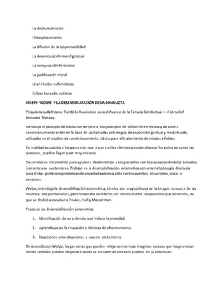 La deshumaniación
El desplazamiento
La difusión de la responsabilidad
La desvinculación moral gradual
La comparación favorable
La justificación moral
Usar rótulos eufemísticos
Culpar buscado victimas.
JOSEPH WOLPE Y LA DESENSIBILIZACIÓN DE LA CONDUCTA
Psiquiatra sudafricano. Fundó la Asociación para el Avance de la Terapia Conductual y el Jornal of
Behavior Therapy.
Introdujo el principio de inhibición recíproca, los principios de inhibición recíproca y de contra
condicionamiento están en la base de las llamadas estrategias de exposición gradual y mediatizada,
utilizadas en el modelo de condicionamiento clásico para el tratamiento de miedos y fobias.
En realidad estudiaba a los gatos más que tratar con los clientes consideraba que los gatos así como las
personas, pueden llegar a ser muy ansiosas.
Desarrolló un tratamiento para ayudar a desensibilizar a los pacientes con fobias exponiéndolos a niveles
crecientes de sus temores. Trabajó en la desensibilización sistemática con una metodología diseñada
para tratar gente con problemas de ansiedad extrema ante ciertos eventos, situaciones, cosas o
personas.
Wolpe, introdujo la desensibilización sistemática, técnica aún muy utilizada en la terapia conducta de las
neurosis, era psicoanalista, pero no estaba satisfecho por los resultados terapéuticos que alcanzaba, así
que se dedicó a estudiar a Pávlov, Hull y Masserman.
Procesos de desensibilización sistemática:
1. Identificación de un estímulo que induce la ansiedad.
2. Aprendizaje de la relajación o técnicas de afrontamiento.
3. Reacciones ante situaciones y superar los temores.
De acuerdo con Wolpe, las personas que pueden relajarse mientras imaginan sucesos que les provocan
miedo también pueden relajarse cuando se encuentran con esos sucesos en su vida diaria
 