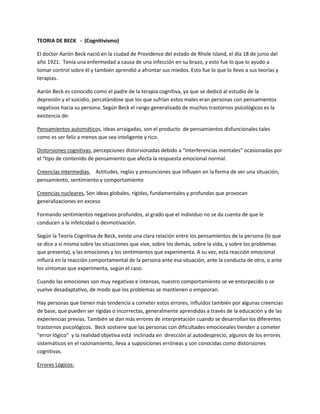 TEORIA DE BECK - (Cognitivismo)
El doctor Aarón Beck nació en la ciudad de Providence del estado de Rhole Island, el día 18 de junio del
año 1921. Tenía una enfermedad a causa de una infección en su brazo, y esto fue lo que lo ayudo a
tomar control sobre él y también aprendió a afrontar sus miedos. Esto fue lo que lo llevo a sus teorías y
terapias.
Aarón Beck es conocido como el padre de la terapia cognitiva, ya que se dedicó al estudio de la
depresión y el suicidio, percatándose que los que sufrían estos males eran personas con pensamientos
negativos hacia su persona. Según Beck el rango generalizado de muchos trastornos psicológicos es la
existencia de:
Pensamientos automáticos, ideas arraigadas, son el producto de pensamientos disfuncionales tales
como es ser feliz a menos que sea inteligente y rico.
Distorsiones cognitivas, percepciones distorsionadas debido a “interferencias mentales” ocasionadas por
el “tipo de contenido de pensamiento que afecta la respuesta emocional normal.
Creencias intermedias, Actitudes, reglas y presunciones que Influyen en la forma de ver una situación,
pensamiento, sentimiento y comportamiento
Creencias nucleares, Son ideas globales, rígidas, fundamentales y profundas que provocan
generalizaciones en exceso
Formando sentimientos negativos profundos, al grado que el individuo no se da cuenta de que le
conducen a la infelicidad o desmotivación.
Según la Teoría Cognitiva de Beck, existe una clara relación entre los pensamientos de la persona (lo que
se dice a sí misma sobre las situaciones que vive, sobre los demás, sobre la vida, y sobre los problemas
que presenta), y las emociones y los sentimientos que experimenta. A su vez, esta reacción emocional
influirá en la reacción comportamental de la persona ante esa situación, ante la conducta de otro, o ante
los síntomas que experimenta, según el caso.
Cuando las emociones son muy negativas e intensas, nuestro comportamiento se ve entorpecido o se
vuelve desadaptativo, de modo que los problemas se mantienen o empeoran.
Hay personas que tienen más tendencia a cometer estos errores, influidos también por algunas creencias
de base, que pueden ser rígidas o incorrectas, generalmente aprendidas a través de la educación y de las
experiencias previas. También se dan más errores de interpretación cuando se desarrollan los diferentes
trastornos psicológicos. Beck sostiene que las personas con dificultades emocionales tienden a cometer
"error lógico" y la realidad objetiva está inclinada en dirección al autodesprecio, algunos de los errores
sistemáticos en el razonamiento, lleva a suposiciones erróneas y son conocidas como distorsiones
cognitivas.
Errores Lógicos:
 