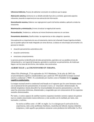 Inferencia Arbitraria, Proceso de adelantar conclusión sin evidencia que la apoye.
Abstracción selectiva, Centrarse en un detalle extraído fuera de su contexto, ignorando aspectos
relevantes, basando la experiencia en esa extracción de información.
Generalización excesiva, Elaborar una regla general a partir de hechos aislados y aplicarlo a todas las
situaciones.
Maximización y minimización, Errores al evaluar la magnitud del evento.
Personalización, Tendencia a atribuirse así mismo fenómenos externos sin una base.
Pensamiento absolutista, Clasifica todas las experiencias en dos categorías opuestas.
Esta explicación es importante de cara al tratamiento, dentro de la llamada Terapia Cognitiva de Beck,
que se pueden aplicar de modo integrado con otras técnicas. Lo básico en esta terapia sería enseñar a la
persona la relación:
 situación-pensamientos automáticos ante
 situación-sentimientos
 emociones-comportamiento.
La persona practica la identificación de tales pensamientos, aprende a ver sus posibles errores de
interpretación y con la guía del terapeuta, aprenderá a cuestionar sus pensamientos, de modo que
llegue a ver las cosas de otra forma, más realista, más constructiva.
ALBERT ELLIS y su COGNITIVISMO EN TERAPIA.
Albert Ellis (Pittsburgh, 27 de septiembre de 1913-Manhattan, 24 de julio de 2007) fue
un psicoterapeuta cognitivo estadounidense que a partir de 1955 desarrolló la terapia racional
emotiva conductual o TREC. Es considerado por muchos como el fundador de las terapias
cognitivo-conductuales.
La terapia racional emotiva conductual está basada en el supuesto que los seres humanos nacen
con el potencial de dos pensamientos el racional o recto y el irracional o distorsionado. Su
método terapéutico intenta descubrir las irracionalidades de nuestros pensamientos y con ello
sanar las emociones dolorosas, dramatizadas y exageradas que son consecuencia de los esquemas
mentales distorsionados.
Por tanto, si somos capaces de cambiar nuestros esquemas mentales seremos capaces de generar
nuevos estados emocionales menos dolorosos y más acordes con la realidad, por tanto, más
racionales y realistas.
Su teoría se define como el ABC en inglés. La A se designa por la activación de las
experiencias, tales como problemas familiares, insatisfacción laboral, traumas infantiles
tempranos y todo aquello que podamos enmarcar como productor de infelicidad. La B se
 