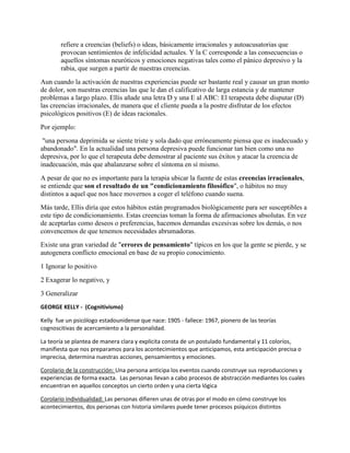 refiere a creencias (beliefs) o ideas, básicamente irracionales y autoacusatorias que
provocan sentimientos de infelicidad actuales. Y la C corresponde a las consecuencias o
aquellos síntomas neuróticos y emociones negativas tales como el pánico depresivo y la
rabia, que surgen a partir de nuestras creencias.
Aun cuando la activación de nuestras experiencias puede ser bastante real y causar un gran monto
de dolor, son nuestras creencias las que le dan el calificativo de larga estancia y de mantener
problemas a largo plazo. Ellis añade una letra D y una E al ABC: El terapeuta debe disputar (D)
las creencias irracionales, de manera que el cliente pueda a la postre disfrutar de los efectos
psicológicos positivos (E) de ideas racionales.
Por ejemplo:
"una persona deprimida se siente triste y sola dado que erróneamente piensa que es inadecuado y
abandonado". En la actualidad una persona depresiva puede funcionar tan bien como una no
depresiva, por lo que el terapeuta debe demostrar al paciente sus éxitos y atacar la creencia de
inadecuación, más que abalanzarse sobre el síntoma en sí mismo.
A pesar de que no es importante para la terapia ubicar la fuente de estas creencias irracionales,
se entiende que son el resultado de un "condicionamiento filosófico", o hábitos no muy
distintos a aquel que nos hace movernos a coger el teléfono cuando suena.
Más tarde, Ellis diría que estos hábitos están programados biológicamente para ser susceptibles a
este tipo de condicionamiento. Estas creencias toman la forma de afirmaciones absolutas. En vez
de aceptarlas como deseos o preferencias, hacemos demandas excesivas sobre los demás, o nos
convencemos de que tenemos necesidades abrumadoras.
Existe una gran variedad de "errores de pensamiento" típicos en los que la gente se pierde, y se
autogenera conflicto emocional en base de su propio conocimiento.
1 Ignorar lo positivo
2 Exagerar lo negativo, y
3 Generalizar
GEORGE KELLY - (Cognitivismo)
Kelly fue un psicólogo estadounidense que nace: 1905 - fallece: 1967, pionero de las teorías
cognoscitivas de acercamiento a la personalidad.
La teoría se plantea de manera clara y explícita consta de un postulado fundamental y 11 coloríos,
manifiesta que nos preparamos para los acontecimientos que anticipamos, esta anticipación precisa o
imprecisa, determina nuestras acciones, pensamientos y emociones.
Corolario de la construcción: Una persona anticipa los eventos cuando construye sus reproducciones y
experiencias de forma exacta. Las personas llevan a cabo procesos de abstracción mediantes los cuales
encuentran en aquellos conceptos un cierto orden y una cierta lógica
Corolario individualidad: Las personas difieren unas de otras por el modo en cómo construye los
acontecimientos, dos personas con historia similares puede tener procesos psíquicos distintos
 