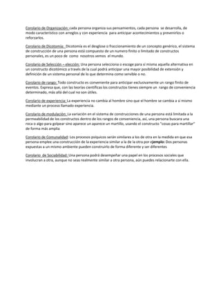 Corolario de Organización: cada persona organiza sus pensamientos, cada persona se desarrolla, de
modo característico con arreglos y con experiencia para anticipar acontecimientos y prevenirlos o
reforzarlos.
Corolario de Dicotomía: Dicotomía es el desglose o fraccionamiento de un concepto genérico, el sistema
de construcción de una persona está compuesto de un numero finito o limitado de constructos
personales, es un poco de como nosotros vemos el mundo.
Corolario de Selección – elección: Una persona selecciona o escoge para sí misma aquella alternativa en
un constructo dicotómico a través de la cual podrá anticipar una mayor posibilidad de extensión y
definición de un sistema personal de lo que determina como servible o no.
Corolario de rango: Todo constructo es conveniente para anticipar exclusivamente un rango finito de
eventos. Expresa que, con las teorías científicas los constructos tienes siempre un rango de conveniencia
determinado, más allá del cual no son útiles.
Corolario de experiencia: La experiencia no cambia al hombre sino que el hombre se cambia a sí mismo
mediante un proceso llamado experiencia.
Corolario de modulación: La variación en el sistema de construcciones de una persona está limitada a la
permeabilidad de los constructos dentro de los rangos de conveniencia, así, una persona buscara una
roca o algo para golpear sino aparece un aparece un martillo, usando el constructo "cosas para martillar"
de forma más amplia
Corolario de Comunalidad: Los procesos psíquicos serán similares a los de otra en la medida en que esa
persona emplee una construcción de la experiencia similar a la de la otra por ejemplo: Dos personas
expuestas a un mismo ambiente pueden construirlo de forma diferente y ser diferentes
Corolario de Sociabilidad: Una persona podrá desempeñar una papel en los procesos sociales que
involucran a otra, aunque no seas realmente similar a otra persona, aún puedes relacionarte con ella.
 