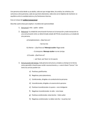 Una persona actúa desde su yo adulto, cada vez que recoge datos, los analiza, los sintetiza y los
comunica a otras personas; cada vez que toma decisiones, todo esto con el objetivo de mantener un
equilibrio entre la realidad externa y los fenómenos internos.
Esta es la base del análisis transaccional.
Describe cuatro áreas para explicar el análisis de la personalidad.
1. Estructural: niño – padre - adulto
2. Relacional: la unidad de comunicación humana es la transacción y toda transacción es
una comunicación entre un determinado estado del YO de una persona y un estado de
otra persona.
a) Complementaria - ¿Que hora es?
- Son las tres
b) Ulterior – ¿Qué hora es? Mensaje oculto= llegas tarde
-- Es temprano Mensaje oculto= no me corrijas
c) Cruzada - ¿Qué hora es?
--- por favor, por favor no me apures
3. Estructuración del tiempo, toda persona estructura y emplea su tiempo en la forma
como aprendió a hacerlo para recibir reconocimiento y a este lo llamó “Caricia”. Por
tanto las caricias pueden ser:
a) Positivas; gratificantes.
b) Negativas; poco placenteras.
c) Condicionales, dirigidas a la conducta de las personas
d) Incondicionales; dirigidas a la esencia de la persona
e) Positivas incondicionales: te quiero – eres inteligente
f) Negativas incondicionales: te odio – eres torpe
g) Positivas condicionales: estas bonita – lindo suéter
h) Negativas condicionales: tu deber esta feo – te portas mal
 