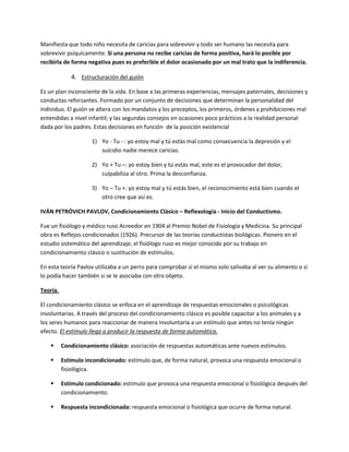 Manifiesta que todo niño necesita de caricias para sobrevivir y todo ser humano las necesita para
sobrevivir psíquicamente. Si una persona no recibe caricias de forma positiva, hará lo posible por
recibirla de forma negativa pues es preferible el dolor ocasionado por un mal trato que la indiferencia.
4. Estructuración del guión
Es un plan inconsciente de la vida. En base a las primeras experiencias, mensajes paternales, decisiones y
conductas reforzantes. Formado por un conjunto de decisiones que determinan la personalidad del
individuo. El guión se altera con los mandatos y los preceptos, los primeros, órdenes y prohibiciones mal
entendidas a nivel infantil; y las segundas consejos en ocasiones poco prácticos a la realidad personal
dada por los padres. Estas decisiones en función de la posición existencial
1) Yo - Tu - : yo estoy mal y tú estás mal como consecuencia la depresión y el
suicidio nadie merece caricias.
2) Yo + Tu –: yo estoy bien y tú estás mal, este es el provocador del dolor,
culpabiliza al otro. Prima la desconfianza.
3) Yo – Tu +: yo estoy mal y tú estás bien, el reconocimiento está bien cuando el
otro cree que así es.
IVÁN PETRÓVICH PAVLOV, Condicionamiento Clásico – Reflexología - Inicio del Conductismo.
Fue un fisiólogo y médico ruso Acreedor en 1904 al Premio Nobel de Fisiología y Medicina. Su principal
obra es Reflejos condicionados (1926). Precursor de las teorías conductistas biológicas. Pionero en el
estudio sistemático del aprendizaje, el fisiólogo ruso es mejor conocido por su trabajo en
condicionamiento clásico o sustitución de estímulos.
En esta teoría Pavlov utilizaba a un perro para comprobar si el mismo solo salivaba al ver su alimento o si
lo podía hacer también si se le asociaba con otro objeto.
Teoría.
El condicionamiento clásico se enfoca en el aprendizaje de respuestas emocionales o psicológicas
involuntarias. A través del proceso del condicionamiento clásico es posible capacitar a los animales y a
los seres humanos para reaccionar de manera involuntaria a un estímulo que antes no tenía ningún
efecto. El estímulo llega a producir la respuesta de forma automática.
 Condicionamiento clásico: asociación de respuestas automáticas ante nuevos estímulos.
 Estímulo incondicionado: estímulo que, de forma natural, provoca una respuesta emocional o
fisiológica.
 Estímulo condicionado: estímulo que provoca una respuesta emocional o fisiológica después del
condicionamiento.
 Respuesta incondicionada: respuesta emocional o fisiológica que ocurre de forma natural.
 