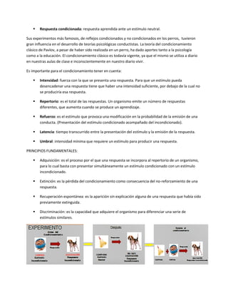  Respuesta condicionada: respuesta aprendida ante un estímulo neutral.
Sus experimentos más famosos, de reflejos condicionados y no condicionados en los perros, tuvieron
gran influencia en el desarrollo de teorías psicológicas conductistas. La teoría del condicionamiento
clásico de Pavlov, a pesar de haber sido realizada en un perro, ha dado aportes tanto a la psicología
como a la educación. El condicionamiento clásico es todavía vigente, ya que el mismo se utiliza a diario
en nuestras aulas de clase e inconscientemente en nuestro diario vivir.
Es importante para el condicionamiento tener en cuenta:
 Intensidad: fuerza con la que se presenta una respuesta. Para que un estímulo pueda
desencadenar una respuesta tiene que haber una intensidad suficiente, por debajo de la cual no
se produciría esa respuesta.
 Repertorio: es el total de las respuestas. Un organismo emite un número de respuestas
diferentes, que aumenta cuando se produce un aprendizaje.
 Refuerzo: es el estímulo que provoca una modificación en la probabilidad de la emisión de una
conducta. (Presentación del estímulo condicionado acompañado del incondicionado).
 Latencia: tiempo transcurrido entre la presentación del estímulo y la emisión de la respuesta.
 Umbral: intensidad mínima que requiere un estímulo para producir una respuesta.
PRINCIPIOS FUNDAMENTALES:
 Adquisición: es el proceso por el que una respuesta se incorpora al repertorio de un organismo,
para lo cual basta con presentar simultáneamente un estímulo condicionado con un estímulo
incondicionado.
 Extinción: es la pérdida del condicionamiento como consecuencia del no-reforzamiento de una
respuesta.
 Recuperación espontánea: es la aparición sin explicación alguna de una respuesta que había sido
previamente extinguida.
 Discriminación: es la capacidad que adquiere el organismo para diferenciar una serie de
estímulos similares.
 