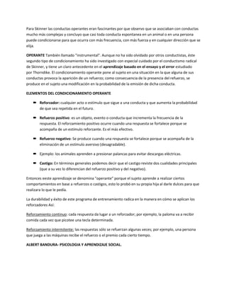 Para Skinner las conductas operantes eran fascinantes por que observo que se asociaban con conductas
mucho más complejas y concluyo que casi toda conducta espontanea en un animal o en una persona
puede condicionarse para que ocurra con más frecuencia, con más fuerza y en cualquier dirección que se
elija.
OPERANTE También llamado "instrumental". Aunque no ha sido olvidado por otros conductistas, éste
segundo tipo de condicionamiento ha sido investigado con especial cuidado por el conductismo radical
de Skinner, y tiene un claro antecedente en el aprendizaje basado en el ensayo y el error estudiado
por Thorndike. El condicionamiento operante pone al sujeto en una situación en la que alguna de sus
conductas provoca la aparición de un refuerzo; como consecuencia de la presencia del refuerzo, se
produce en el sujeto una modificación en la probabilidad de la emisión de dicha conducta.
ELEMENTOS DEL CONDICIONAMIENTO OPERANTE
 Reforzador: cualquier acto o estímulo que sigue a una conducta y que aumenta la probabilidad
de que sea repetida en el futuro.
 Refuerzo positivo: es un objeto, evento o conducta que incrementa la frecuencia de la
respuesta. El reforzamiento positivo ocurre cuando una respuesta se fortalece porque se
acompaña de un estímulo reforzante. Es el más efectivo.
 Refuerzo negativo: Se produce cuando una respuesta se fortalece porque se acompaña de la
eliminación de un estímulo aversivo (desagradable).
 Ejemplo: los animales aprenden a presionar palancas para evitar descargas eléctricas.
 Castigo: En términos generales podemos decir que el castigo reviste dos cualidades principales
(que a su vez lo diferencian del refuerzo positivo y del negativo).
Entonces eeste aprendizaje se denomina "operante" porque el sujeto aprende a realizar ciertos
comportamientos en base a refuerzos o castigos, esto lo probó en su propia hija al darle dulces para que
realizara lo que le pedía.
La durabilidad y éxito de este programa de entrenamiento radica en la manera en cómo se aplican los
reforzadores Así:
Reforzamiento continuo: cada respuesta da lugar a un reforzador; por ejemplo, la paloma va a recibir
comida cada vez que picotee una tecla determinada.
Reforzamiento intermitente: las respuestas sólo se refuerzan algunas veces; por ejemplo, una persona
que juega a las máquinas recibe el refuerzo o el premio cada cierto tiempo.
ALBERT BANDURA- PSICOLOGIA Y APRENDIZAJE SOCIAL.
 