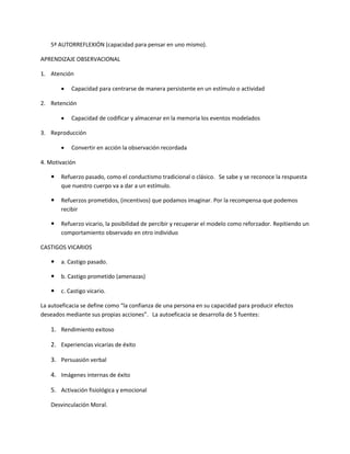 5ª AUTORREFLEXIÓN (capacidad para pensar en uno mismo).
APRENDIZAJE OBSERVACIONAL
1. Atención
 Capacidad para centrarse de manera persistente en un estímulo o actividad
2. Retención
 Capacidad de codificar y almacenar en la memoria los eventos modelados
3. Reproducción
 Convertir en acción la observación recordada
4. Motivación
 Refuerzo pasado, como el conductismo tradicional o clásico. Se sabe y se reconoce la respuesta
que nuestro cuerpo va a dar a un estímulo.
 Refuerzos prometidos, (incentivos) que podamos imaginar. Por la recompensa que podemos
recibir
 Refuerzo vicario, la posibilidad de percibir y recuperar el modelo como reforzador. Repitiendo un
comportamiento observado en otro individuo
CASTIGOS VICARIOS
 a. Castigo pasado.
 b. Castigo prometido (amenazas)
 c. Castigo vicario.
La autoeficacia se define como “la confianza de una persona en su capacidad para producir efectos
deseados mediante sus propias acciones”. La autoeficacia se desarrolla de 5 fuentes:
1. Rendimiento exitoso
2. Experiencias vicarias de éxito
3. Persuasión verbal
4. Imágenes internas de éxito
5. Activación fisiológica y emocional
Desvinculación Moral.
 