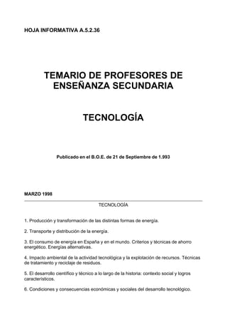 HOJA INFORMATIVA A.5.2.36




          TEMARIO DE PROFESORES DE
            ENSEÑANZA SECUNDARIA


                               TECNOLOGÍA



                 Publicado en el B.O.E. de 21 de Septiembre de 1.993




MARZO 1998

                                       TECNOLOGÍA


1. Producción y transformación de las distintas formas de energía.

2. Transporte y distribución de la energía.

3. El consumo de energía en España y en el mundo. Criterios y técnicas de ahorro
energético. Energías alternativas.

4. Impacto ambiental de la actividad tecnológica y la explotación de recursos. Técnicas
de tratamiento y reciclaje de residuos.

5. El desarrollo científico y técnico a lo largo de la historia: contexto social y logros
característicos.

6. Condiciones y consecuencias económicas y sociales del desarrollo tecnológico.
 