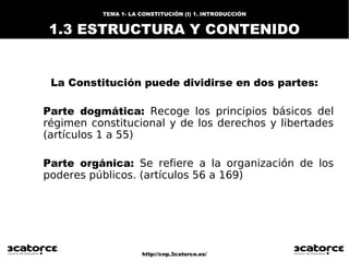http://cnp.3catorce.es/
TEMA 1- LA CONSTITUCIÓN (I) 1. INTRODUCCIÓN
1.3 ESTRUCTURA Y CONTENIDO
La Constitución puede dividirse en dos partes:
Parte dogmática: Recoge los principios básicos del
régimen constitucional y de los derechos y libertades
(artículos 1 a 55)
Parte orgánica: Se refiere a la organización de los
poderes públicos. (artículos 56 a 169)
 