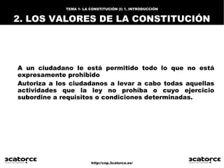 http://cnp.3catorce.es/
TEMA 1- LA CONSTITUCIÓN (I) 1. INTRODUCCIÓN
2. LOS VALORES DE LA CONSTITUCIÓN
A un ciudadano le está permitido todo lo que no está
expresamente prohibido
Autoriza a los ciudadanos a levar a cabo todas aquellas
actividades que la ley no prohíba o cuyo ejercicio
subordine a requisitos o condiciones determinadas.
 