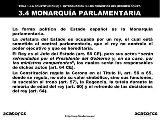 http://cnp.3catorce.es/
La forma política de Estado español es la Monarquía
parlamentaria.
La Jefatura del Estado es ocupada por un rey, el cual está
sometido al control parlamentario, que el rey no controla el
poder ejecutivo y que es hereditaria.
El Rey es el Jefe del Estado (art. 56 CE), pero sus actos “serán
refrendados por el Presidente del Gobierno y, en su caso, por
los ministros competentes”, los cuales serán los responsables
de dichos actos (art. 64 CE).
La Constitución regula la Corona en el Título II, art. 56 a 65,
donde se regula, no solo su valor simbólico, sino sus funciones,
la sucesión al trono (art. 57), la Regencia, la tutela durante la
minoría de edad del rey (art. 60) y el refrendo de las decisiones
del rey (art. 64).
TEMA 1- LA CONSTITUCIÓN (I) 1. INTRODUCCIÓN 3. LOS PRINCIPIOS DEL RÉGIMEN CONST.
3.4 MONARQUÍA PARLAMENTARIA
 