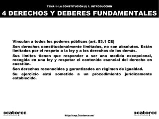 http://cnp.3catorce.es/
TEMA 1- LA CONSTITUCIÓN (I) 1. INTRODUCCIÓN
4 DERECHOS Y DEBERES FUNDAMENTALES
Vinculan a todos los poderes públicos (art. 53.1 CE)
Son derechos constitucionalmente limitados, no son absolutos. Están
limitados por el respeto a la ley y a los derechos de los demás.
Sus límites tienen que responder a ser una medida excepcional,
recogida en una ley y respetar el contenido esencial del derecho en
cuestión.
Son derechos reconocidos y garantizados en régimen de igualdad.
Su ejercicio está sometido a un procedimiento jurídicamente
establecido.
 