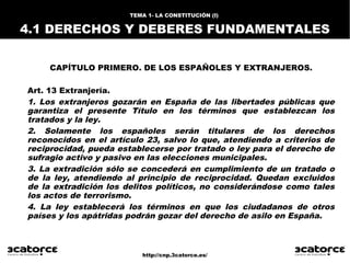 http://cnp.3catorce.es/
TEMA 1- LA CONSTITUCIÓN (I) 1. INTRODUCCIÓN
1.1 CARACTERÍSTICAS
CAPÍTULO PRIMERO. DE LOS ESPAÑOLES Y EXTRANJEROS.
Art. 13 Extranjería.
1. Los extranjeros gozarán en España de las libertades públicas que
garantiza el presente Título en los términos que establezcan los
tratados y la ley.
2. Solamente los españoles serán titulares de los derechos
reconocidos en el artículo 23, salvo lo que, atendiendo a criterios de
reciprocidad, pueda establecerse por tratado o ley para el derecho de
sufragio activo y pasivo en las elecciones municipales.
3. La extradición sólo se concederá en cumplimiento de un tratado o
de la ley, atendiendo al principio de reciprocidad. Quedan excluidos
de la extradición los delitos políticos, no considerándose como tales
los actos de terrorismo.
4. La ley establecerá los términos en que los ciudadanos de otros
países y los apátridas podrán gozar del derecho de asilo en España.
TEMA 1- LA CONSTITUCIÓN (I)
4.1 DERECHOS Y DEBERES FUNDAMENTALES
 