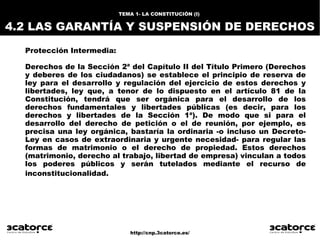 http://cnp.3catorce.es/
Protección Intermedia:
Derechos de la Sección 2ª del Capítulo II del Título Primero (Derechos
y deberes de los ciudadanos) se establece el principio de reserva de
ley para el desarrollo y regulación del ejercicio de estos derechos y
libertades, ley que, a tenor de lo dispuesto en el artículo 81 de la
Constitución, tendrá que ser orgánica para el desarrollo de los
derechos fundamentales y libertades públicas (es decir, para los
derechos y libertades de la Sección 1ª). De modo que si para el
desarrollo del derecho de petición o el de reunión, por ejemplo, es
precisa una ley orgánica, bastaría la ordinaria -o incluso un Decreto-
Ley en casos de extraordinaria y urgente necesidad- para regular las
formas de matrimonio o el derecho de propiedad. Estos derechos
(matrimonio, derecho al trabajo, libertad de empresa) vinculan a todos
los poderes públicos y serán tutelados mediante el recurso de
inconstitucionalidad.
TEMA 1- LA CONSTITUCIÓN (I)
4.2 LAS GARANTÍA Y SUSPENSIÓN DE DERECHOS
 