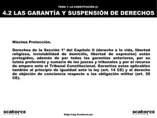 http://cnp.3catorce.es/
Máxima Protección.
Derechos de la Sección 1ª del Capítulo II (derecho a la vida, libertad
religiosa, inviolabilidad de domicilio, libertad de expresión) están
protegidos, además de por todas las garantías anteriores, por su
tutela preferente y sumaria de los jueces y tribunales y por el recurso
de amparo ante el Tribunal Constitucional. Garantías estas aplicables
también al principio de igualdad ante la ley (art. 14 CE) y al derecho
de objeción de conciencia respecto a las obligación militar (art. 30
CE).
TEMA 1- LA CONSTITUCIÓN (I)
4.2 LAS GARANTÍA Y SUSPENSIÓN DE DERECHOS
 