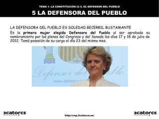 http://cnp.3catorce.es/
LA DEFENSORA DEL PUEBLO ES SOLEDAD BECERRIL BUSTAMANTE
Es la primera mujer elegida Defensora del Pueblo al ser aprobado su
nombramiento por los plenos del Congreso y del Senado los días 17 y 18 de julio de
2012. Tomó posesión de su cargo el día 23 del mismo mes.
TEMA 1- LA CONSTITUCIÓN (I) 5. EL DEFENSOR DEL PUEBLO
5 LA DEFENSORA DEL PUEBLO
 
