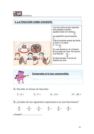 10
MATEMÁTICAS.
1.- Escribe en forma de fracción:
3 : 5 = 5 : 7 = 8 : 13 = 17 : 30 =
2.- ¿Cuáles de las siguientes expresiones no son fracciones?
0 3 4 3 5 8
3 5 0 7 0 5
¿Porqué?.......................................
2.-LA FRACCIÓN COMO COCIENTE.
Los tres niños se han repartido
dos pasteles a partes
iguales.Cada uno recibe 2
3
de pastel.Por eso la fracción
2
3 es el cociente exacto de dividir
2 entre 3, es decir:
2 : 3 = 2
3
En una división a : b el divisor
b no puede ser cero. Por eso en
una fracción a
b
El denominador b ha de ser
Distinto de cero.
Comprueba si lo has comprendido.
 