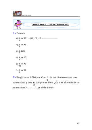 12
MATEMÁTICAS.
1.- Calcula:
a) 5 de 36 = (36 _: 6 ) x 5 =.............................
6
b) 3 de 48
4
c) 5 de 63
7
d) 4 de 20
5
e) 8 de 40
10
f) 6 de 81
9
2.- Sergio tiene 2.500 pta. Con 2 de ese dinero compra una
5
calculadora y con 6 compra un libro. ¿Cuál es el precio de la
10
calculadora?................¿Y el del libro?-
COMPRUEBA SI LO HAS COMPRENDIDO.
 