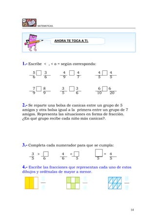 14
MATEMÁTICAS.
1.- Escribe < , < o = según corresponda:
5 3 4 4 4 4
6 6 9 7 5 5
7 8 3 3 6 6
9 9 5 6 10 20
2.- Se reparte una bolsa de canicas entre un grupo de 5
amigos y otra bolsa igual a la primera entre un grupo de 7
amigos. Representa las situaciones en forma de fracción.
¿En qué grupo recibe cada niño más canicas?.
3.- Completa cada numerador para que se cumpla:
3 > 4 < = 4
5 6 6 5 5 5
4.- Escribe las fracciones que representan cada uno de estos
dibujos y ordénalas de mayor a menor.
AHORA TE TOCA A TI.
 