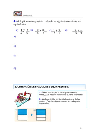 18
MATEMÁTICAS.
4.-Multiplica en cruz y señala cuáles de las siguientes fracciones son
equivalentes:
a) 4 y 2 b) 2 y 8 c) 1 y 9 d) 2 y 4
6 3 8 2 3 9 5 9
a)
b)
c)
d)
5.-OBTENCIÓN DE FRACCIONES EQUIVALENTES.
1.- Dobla un folio por la mitad y colorea una
mitad.¿Qué fracción representa la parte coloreada?
2.- Vuelve a doblar por la mitad cada una de las
partes. ¿Qué fracción representa ahora la parte
coloreada?
 