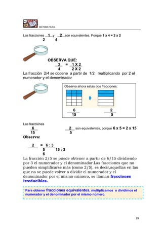 19
MATEMÁTICAS.
Las fracciones 1 y 2 son equivalentes. Porque 1 x 4 = 2 x 2
2 4
OBSERVA QUE:
2 = 1 X 2
4 2 X 2
La fracción 2/4 se obtiene a partir de 1/2 multiplicando por 2 el
numerador y el denominador
Las fracciones
6 2 son equivalentes, porque 6 x 5 = 2 x 15
15 5
Observa:
2 = 6 : 3
5 15 : 3
6
La fracción 2/5 se puede obtener a partir de 6/15 dividiendo
por 3 el numerador y el denominador.Las fracciones que no
pueden simplificarse más (como 2/5), es decir,aquellas en las
que no se puede volver a dividir el numerador y el
denominador por el mismo número, se llaman fracciones
irreducibles.
Observa ahora estas dos fracciones:
6 2
15 5
Para obtener fracciones equivalentes, multiplicamos o dividimos el
numerador y el denominador por el mismo número.
 