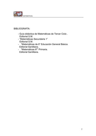 2
MATEMÁTICAS.
BIBLIOGRAFÍA:
- Guía didáctica de Matemáticas de Tercer Ciclo .
Editorial S.M.
- “Matemáticas Secundaria 1”
Editorial S.M.
- “Matemáticas de 6” Educación General Básica.
Editorial Santillana.
- “Matemáticas 6º” Primaria.
Editorial Santillana.
 