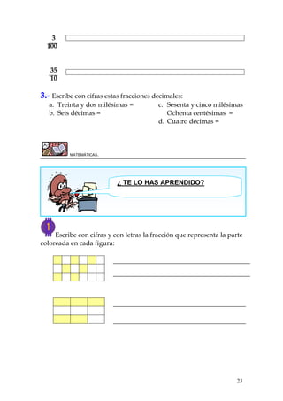23
3
100
35
10
3.- Escribe con cifras estas fracciones decimales:
a. Treinta y dos milésimas =
b. Seis décimas =
c. Sesenta y cinco milésimas
Ochenta centésimas =
d. Cuatro décimas =
MATEMÁTICAS.
Escribe con cifras y con letras la fracción que representa la parte
coloreada en cada figura:
¿ TE LO HAS APRENDIDO?
 