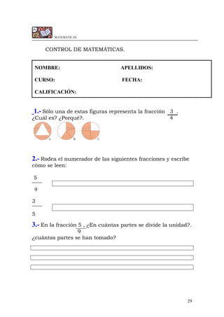 29
MATEMÁTICAS.
CONTROL DE MATEMÁTICAS.
NOMBRE: APELLIDOS:
CURSO: FECHA:
CALIFICACIÓN:
1.- Sólo una de estas figuras representa la fracción 3 .
¿Cuál es? ¿Porqué?. 4
2.- Rodea el numerador de las siguientes fracciones y escribe
cómo se leen:
5
9
3
5
3.- En la fracción 5 , ¿En cuántas partes se divide la unidad?.
9
¿cuántas partes se han tomado?
 