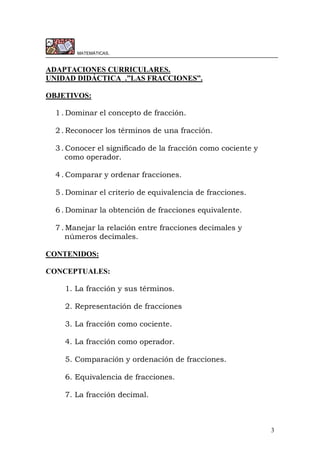 3
MATEMÁTICAS.
ADAPTACIONES CURRICULARES.
UNIDAD DIDÁCTICA .”LAS FRACCIONES”.
OBJETIVOS:
1 . Dominar el concepto de fracción.
2 . Reconocer los términos de una fracción.
3 . Conocer el significado de la fracción como cociente y
como operador.
4 . Comparar y ordenar fracciones.
5 . Dominar el criterio de equivalencia de fracciones.
6 . Dominar la obtención de fracciones equivalente.
7 . Manejar la relación entre fracciones decimales y
números decimales.
CONTENIDOS:
CONCEPTUALES:
1. La fracción y sus términos.
2. Representación de fracciones
3. La fracción como cociente.
4. La fracción como operador.
5. Comparación y ordenación de fracciones.
6. Equivalencia de fracciones.
7. La fracción decimal.
 