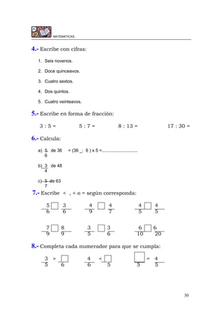 30
MATEMÁTICAS.
4.- Escribe con cifras:
1. Seis novenos.
2. Doce quinceavos.
3. Cuatro sextos.
4. Dos quintos.
5. Cuatro veinteavos.
5.- Escribe en forma de fracción:
3 : 5 = 5 : 7 = 8 : 13 = 17 : 30 =
6.- Calcula:
a) 5 de 36 = (36 _: 6 ) x 5 =.............................
6
b) 3 de 48
4
c) 5 de 63
7
7.- Escribe < , < o = según corresponda:
5 3 4 4 4 4
6 6 9 7 5 5
7 8 3 3 6 6
9 9 5 6 10 20
8.- Completa cada numerador para que se cumpla:
3 > 4 < = 4
5 6 6 5 5 5
 