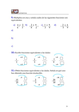 31
MATEMÁTICAS.
9.-Multiplica en cruz y señala cuáles de las siguientes fracciones son
equivalentes:
a) 4 y 2 b) 2 y 8 c) 1 y 9 d) 2 y 4
6 3 8 2 3 9 5 9
a)
b)
c)
10.-Escribe fracciones equivalentes a las dadas:
x 4 x 4 x 4
1 2 7
3 5 9
x 4 x 4 x 4
11.-Obtén fracciones equivalentes a las dadas. Señala en qué caso
has obtenido una fracción irreducible..
: 5 : 4 : 10
15 2 20
25 5 30
: 5 : 4 : 10
 