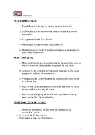 4
MATEMÁTICAS.
PROCEDIMENTALES:
1. Identificación de los términos de una fracción.
2. Aplicación de las fracciones como cociente y como
operador.
3. Comparación de fracciones.
4. Obtención de fracciones equivalentes.
5. Determinación de la fracción asociada a un número
decimal y viceversa.
ACTITUDINALES:
1. Reconocimiento de la existencia de la fracciones en la
vida real como indicadores de parte de un total.
2. Aprecio de la utilidad de trabajar con fracciones que
tengan el mismo denominador.
3. Valoración de la diversidad de significados que tiene
una fracción.
4. Gusto por la investigación forma de generar normas
de procedimiento algorítmico.
5. Gusto por el rigor y el orden en la presentación y
comunicación de resultados.
CRITERIOS DE EVALUACIÓN:
1. Pruebas objetivas, en las que se valorarán la
capacidad para:
 Leer y escribir fracciones.
 Comparar y ordenar fraciones..
 