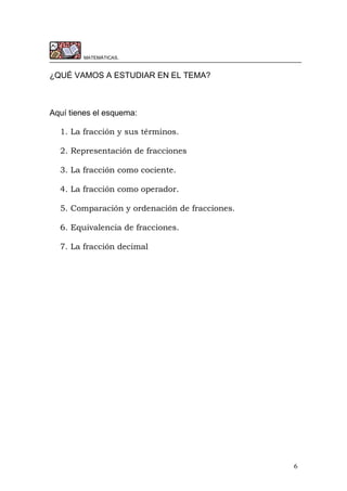 6
MATEMÁTICAS.
¿QUÉ VAMOS A ESTUDIAR EN EL TEMA?
Aquí tienes el esquema:
1. La fracción y sus términos.
2. Representación de fracciones
3. La fracción como cociente.
4. La fracción como operador.
5. Comparación y ordenación de fracciones.
6. Equivalencia de fracciones.
7. La fracción decimal
 