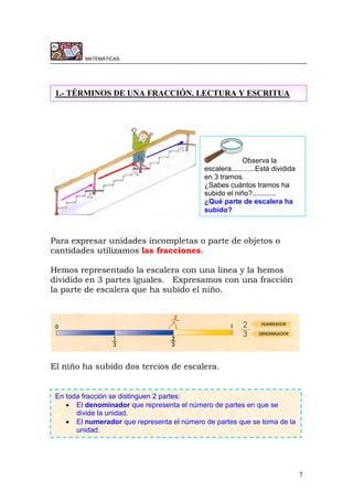7
MATEMÁTICAS.
Para expresar unidades incompletas o parte de objetos o
cantidades utilizamos las fracciones.
Hemos representado la escalera con una línea y la hemos
dividido en 3 partes iguales. Expresamos con una fracción
la parte de escalera que ha subido el niño.
El niño ha subido dos tercios de escalera.
1.- TÉRMINOS DE UNA FRACCIÓN. LECTURA Y ESCRITUA
Observa la
escalera............Está dividida
en 3 tramos.
¿Sabes cuántos tramos ha
subido el niño?............
¿Qué parte de escalera ha
subido?
En toda fracción se distinguen 2 partes:
 El denominador que representa el número de partes en que se
divide la unidad.
 El numerador que representa el número de partes que se toma de la
unidad.
 
