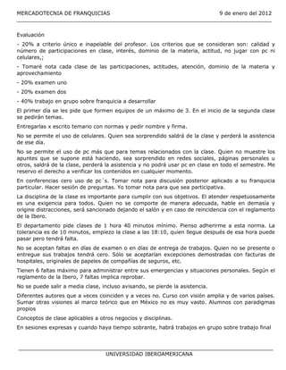 MERCADOTECNIA DE FRANQUICIAS                                  9 de enero del 2012
______________________________________________________________________________

Evaluación
- 20% a criterio único e inapelable del profesor. Los criterios que se consideran son: calidad y
número de participaciones en clase, interés, dominio de la materia, actitud, no jugar con pc ni
celulares,;
- Tomaré nota cada clase de las participaciones, actitudes, atención, dominio de la materia y
aprovechamiento
- 20% examen uno
- 20% examen dos
- 40% trabajo en grupo sobre franquicia a desarrollar
El primer día se les pide que formen equipos de un máximo de 3. En el inicio de la segunda clase
se pedirán temas.
Entregarlas x escrito temario con normas y pedir nombre y firma.
No se permite el uso de celulares. Quien sea sorprendido saldrá de la clase y perderá la asistencia
de ese día.
No se permite el uso de pc más que para temas relacionados con la clase. Quien no muestre los
apuntes que se supone está haciendo, sea sorprendido en redes sociales, páginas personales u
otros, saldrá de la clase, perderá la asistencia y no podrá usar pc en clase en todo el semestre. Me
reservo el derecho a verificar los contenidos en cualquier momento.
En conferencias cero uso de pc´s. Tomar nota para discusión posterior aplicado a su franquicia
particular. Hacer sesión de preguntas. Yo tomar nota para que sea participativa.
La disciplina de la clase es importante para cumplir con sus objetivos. El atender respetuosamente
es una exigencia para todos. Quien no se comporte de manera adecuada, hable en demasía y
origine distracciones, será sancionado dejando el salón y en caso de reincidencia con el reglamento
de la Ibero.
El departamento pide clases de 1 hora 40 minutos mínimo. Pienso adherirme a esta norma. La
tolerancia es de 10 minutos, empiezo la clase a las 18:10, quien llegue después de esa hora puede
pasar pero tendrá falta.
No se aceptan faltas en días de examen o en días de entrega de trabajos. Quien no se presente o
entregue sus trabajos tendrá cero. Sólo se aceptarían excepciones demostradas con facturas de
hospitales, originales de papeles de compañías de seguros, etc.
Tienen 6 faltas máximo para administrar entre sus emergencias y situaciones personales. Según el
reglamento de la Ibero, 7 faltas implica reprobar.
No se puede salir a media clase, incluso avisando, se pierde la asistencia.
Diferentes autores que a veces coinciden y a veces no. Curso con visión amplia y de varios países.
Sumar otras visiones al marco teórico que en México no es muy vasto. Alumnos con paradigmas
propios
Conceptos de clase aplicables a otros negocios y disciplinas.
En sesiones expresas y cuando haya tiempo sobrante, habrá trabajos en grupo sobre trabajo final


______________________________________________________________________________
                           UNIVERSIDAD IBEROAMERICANA
 